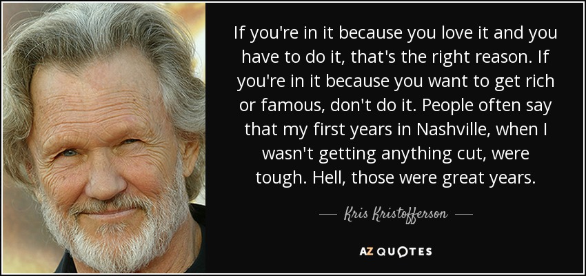 If you're in it because you love it and you have to do it, that's the right reason. If you're in it because you want to get rich or famous, don't do it. People often say that my first years in Nashville, when I wasn't getting anything cut, were tough. Hell, those were great years. - Kris Kristofferson