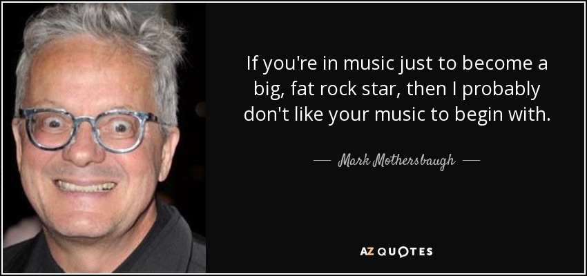 If you're in music just to become a big, fat rock star, then I probably don't like your music to begin with. - Mark Mothersbaugh