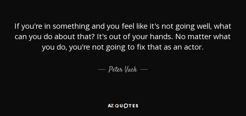 If you're in something and you feel like it's not going well, what can you do about that? It's out of your hands. No matter what you do, you're not going to fix that as an actor. - Peter Vack