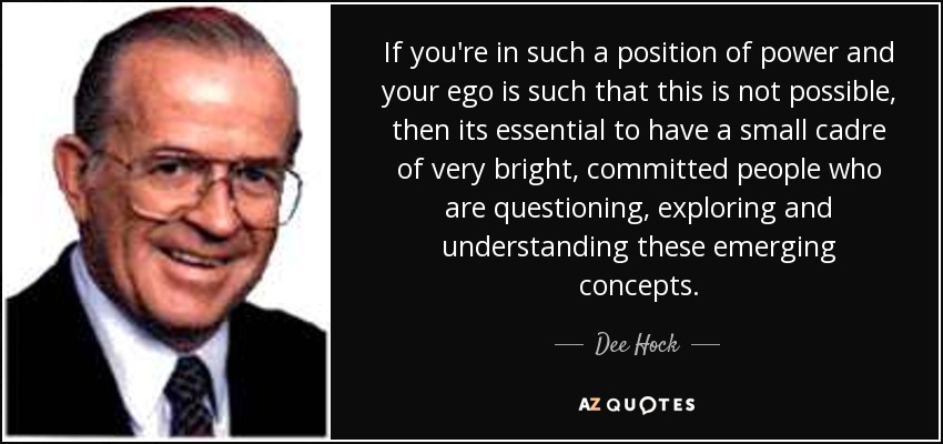 If you're in such a position of power and your ego is such that this is not possible, then its essential to have a small cadre of very bright, committed people who are questioning, exploring and understanding these emerging concepts. - Dee Hock