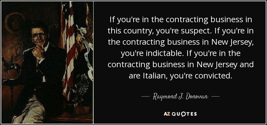 If you're in the contracting business in this country, you're suspect. If you're in the contracting business in New Jersey, you're indictable. If you're in the contracting business in New Jersey and are Italian, you're convicted. - Raymond J. Donovan