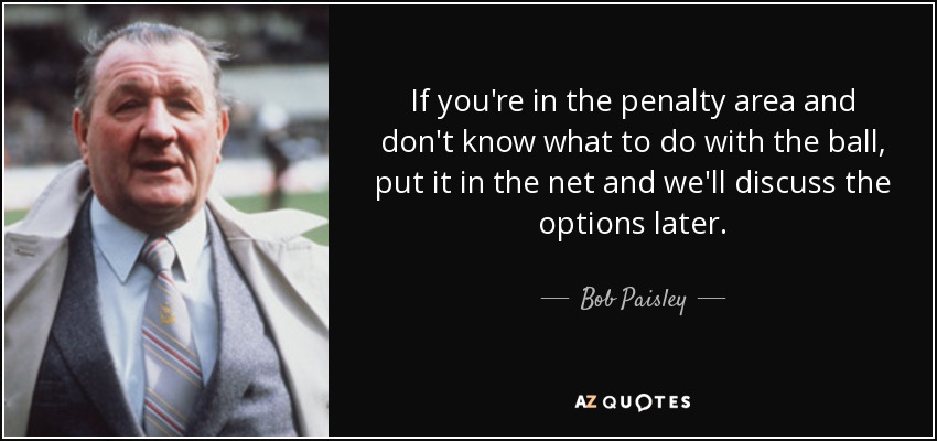If you're in the penalty area and don't know what to do with the ball, put it in the net and we'll discuss the options later. - Bob Paisley