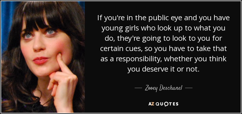 If you're in the public eye and you have young girls who look up to what you do, they're going to look to you for certain cues, so you have to take that as a responsibility, whether you think you deserve it or not. - Zooey Deschanel