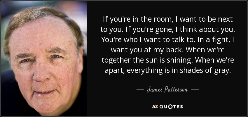 If you're in the room, I want to be next to you. If you're gone, I think about you. You're who I want to talk to. In a fight, I want you at my back. When we're together the sun is shining. When we're apart, everything is in shades of gray. - James Patterson