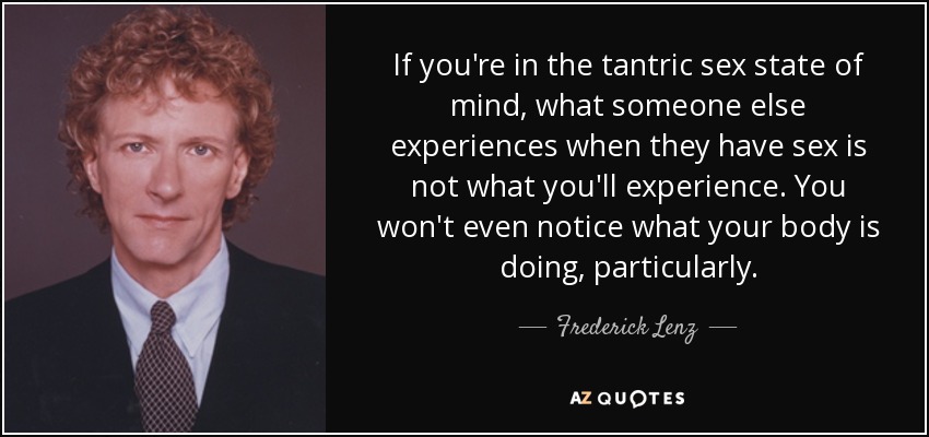 If you're in the tantric sex state of mind, what someone else experiences when they have sex is not what you'll experience. You won't even notice what your body is doing, particularly. - Frederick Lenz