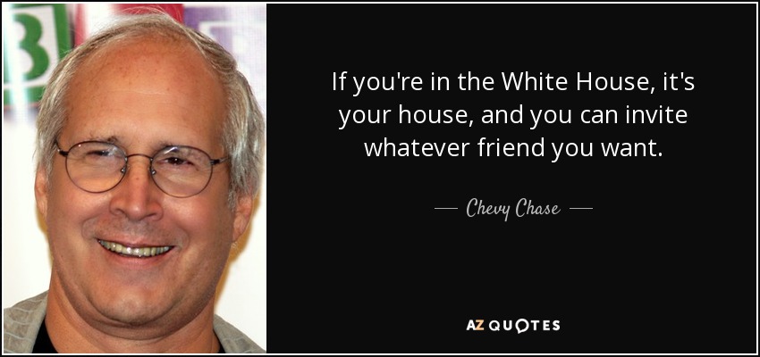 If you're in the White House, it's your house, and you can invite whatever friend you want. - Chevy Chase