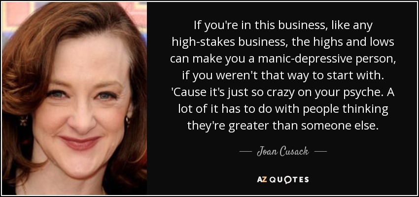 If you're in this business, like any high-stakes business, the highs and lows can make you a manic-depressive person, if you weren't that way to start with. 'Cause it's just so crazy on your psyche. A lot of it has to do with people thinking they're greater than someone else. - Joan Cusack