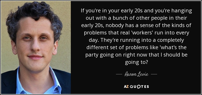 If you're in your early 20s and you're hanging out with a bunch of other people in their early 20s, nobody has a sense of the kinds of problems that real 'workers' run into every day. They're running into a completely different set of problems like 'what's the party going on right now that I should be going to? - Aaron Levie
