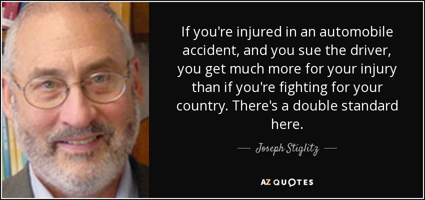 If you're injured in an automobile accident, and you sue the driver, you get much more for your injury than if you're fighting for your country. There's a double standard here. - Joseph Stiglitz