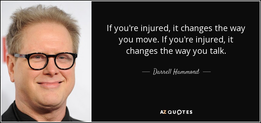 If you're injured, it changes the way you move. If you're injured, it changes the way you talk. - Darrell Hammond