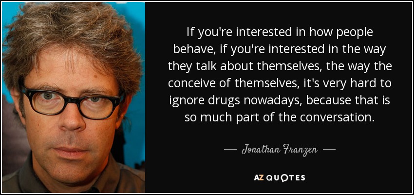 If you're interested in how people behave, if you're interested in the way they talk about themselves, the way the conceive of themselves, it's very hard to ignore drugs nowadays, because that is so much part of the conversation. - Jonathan Franzen