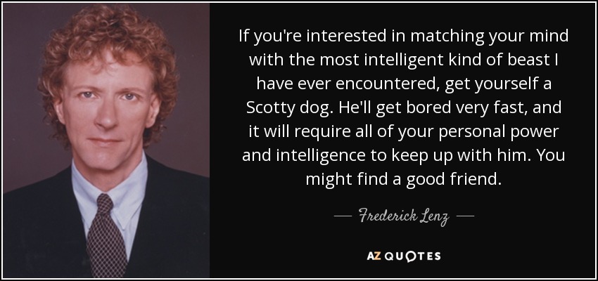 If you're interested in matching your mind with the most intelligent kind of beast I have ever encountered, get yourself a Scotty dog. He'll get bored very fast, and it will require all of your personal power and intelligence to keep up with him. You might find a good friend. - Frederick Lenz