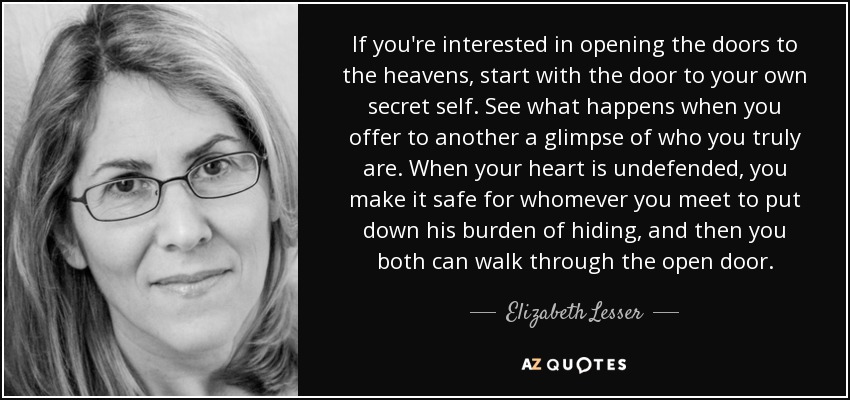 If you're interested in opening the doors to the heavens, start with the door to your own secret self. See what happens when you offer to another a glimpse of who you truly are. When your heart is undefended, you make it safe for whomever you meet to put down his burden of hiding, and then you both can walk through the open door. - Elizabeth Lesser
