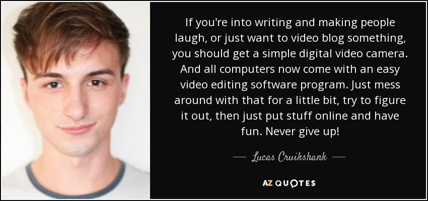 If you're into writing and making people laugh, or just want to video blog something, you should get a simple digital video camera. And all computers now come with an easy video editing software program. Just mess around with that for a little bit, try to figure it out, then just put stuff online and have fun. Never give up! - Lucas Cruikshank