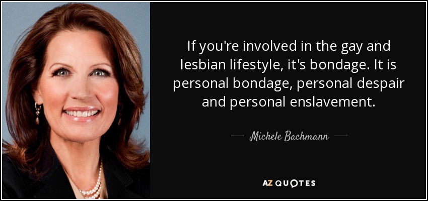 If you're involved in the gay and lesbian lifestyle, it's bondage. It is personal bondage, personal despair and personal enslavement. - Michele Bachmann