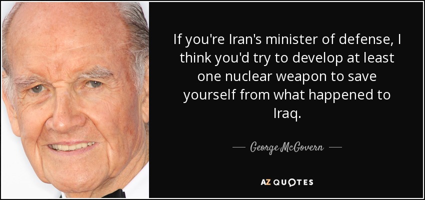If you're Iran's minister of defense, I think you'd try to develop at least one nuclear weapon to save yourself from what happened to Iraq. - George McGovern