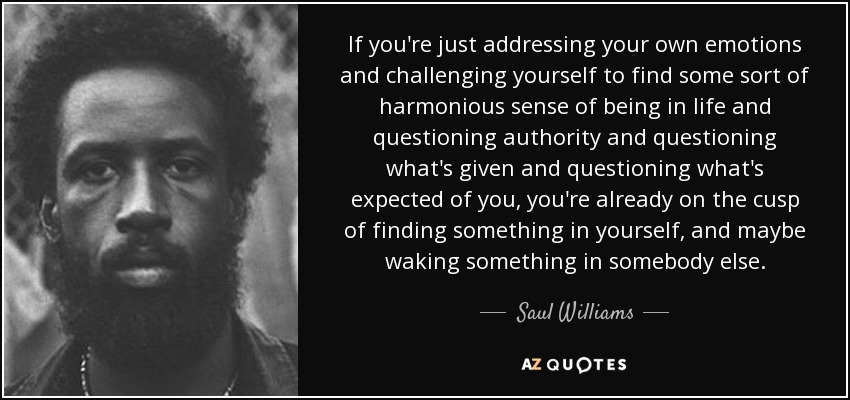 If you're just addressing your own emotions and challenging yourself to find some sort of harmonious sense of being in life and questioning authority and questioning what's given and questioning what's expected of you, you're already on the cusp of finding something in yourself, and maybe waking something in somebody else. - Saul Williams