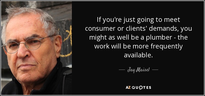 If you're just going to meet consumer or clients' demands, you might as well be a plumber - the work will be more frequently available. - Jay Maisel