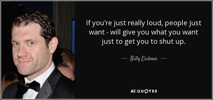 If you're just really loud, people just want - will give you what you want just to get you to shut up. - Billy Eichner