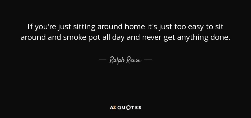 If you're just sitting around home it's just too easy to sit around and smoke pot all day and never get anything done. - Ralph Reese