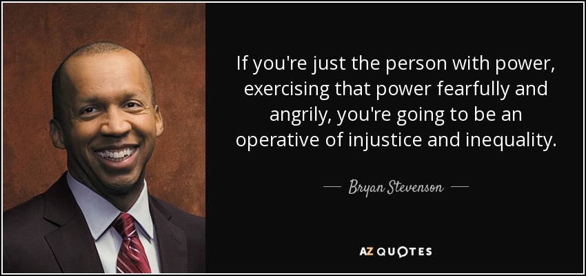 If you're just the person with power, exercising that power fearfully and angrily, you're going to be an operative of injustice and inequality. - Bryan Stevenson