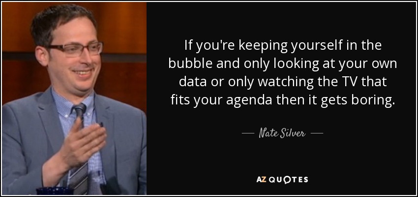 If you're keeping yourself in the bubble and only looking at your own data or only watching the TV that fits your agenda then it gets boring. - Nate Silver