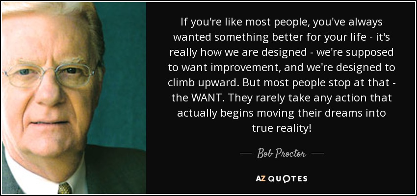 If you're like most people, you've always wanted something better for your life - it's really how we are designed - we're supposed to want improvement, and we're designed to climb upward. But most people stop at that - the WANT. They rarely take any action that actually begins moving their dreams into true reality! - Bob Proctor