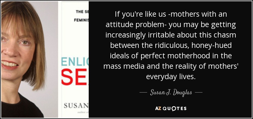 If you're like us -mothers with an attitude problem- you may be getting increasingly irritable about this chasm between the ridiculous, honey-hued ideals of perfect motherhood in the mass media and the reality of mothers' everyday lives. - Susan J. Douglas