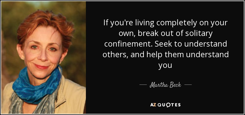 If you're living completely on your own, break out of solitary confinement. Seek to understand others, and help them understand you - Martha Beck