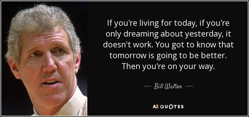 If you're living for today, if you're only dreaming about yesterday, it doesn't work. You got to know that tomorrow is going to be better. Then you're on your way. - Bill Walton