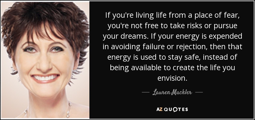 If you're living life from a place of fear, you're not free to take risks or pursue your dreams. If your energy is expended in avoiding failure or rejection, then that energy is used to stay safe, instead of being available to create the life you envision. - Lauren Mackler