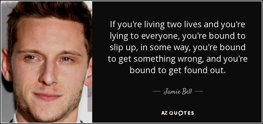 If you're living two lives and you're lying to everyone, you're bound to slip up, in some way, you're bound to get something wrong, and you're bound to get found out. - Jamie Bell