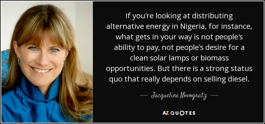 If you're looking at distributing alternative energy in Nigeria, for instance, what gets in your way is not people's ability to pay, not people's desire for a clean solar lamps or biomass opportunities. But there is a strong status quo that really depends on selling diesel. - Jacqueline Novogratz