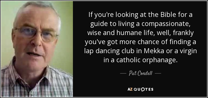 If you're looking at the Bible for a guide to living a compassionate, wise and humane life, well, frankly you've got more chance of finding a lap dancing club in Mekka or a virgin in a catholic orphanage. - Pat Condell