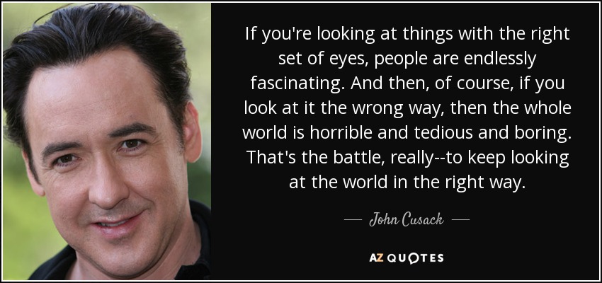 If you're looking at things with the right set of eyes, people are endlessly fascinating. And then, of course, if you look at it the wrong way, then the whole world is horrible and tedious and boring. That's the battle, really--to keep looking at the world in the right way. - John Cusack