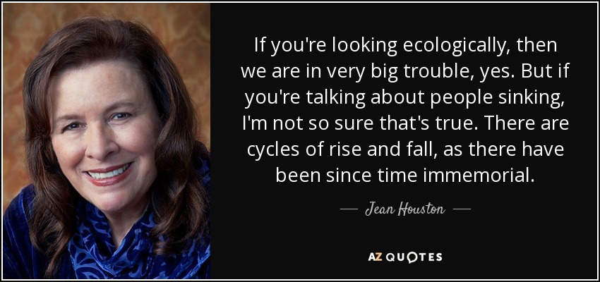 If you're looking ecologically, then we are in very big trouble, yes. But if you're talking about people sinking, I'm not so sure that's true. There are cycles of rise and fall, as there have been since time immemorial. - Jean Houston