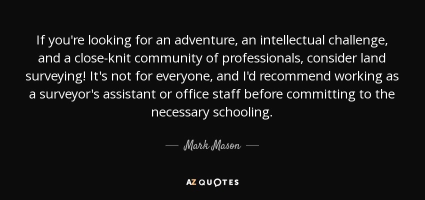 If you're looking for an adventure, an intellectual challenge, and a close-knit community of professionals, consider land surveying! It's not for everyone, and I'd recommend working as a surveyor's assistant or office staff before committing to the necessary schooling. - Mark Mason
