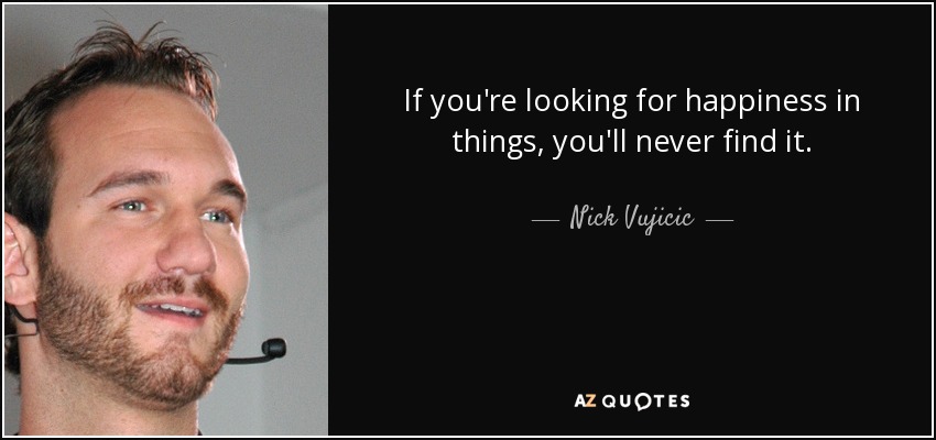 If you're looking for happiness in things, you'll never find it. - Nick Vujicic