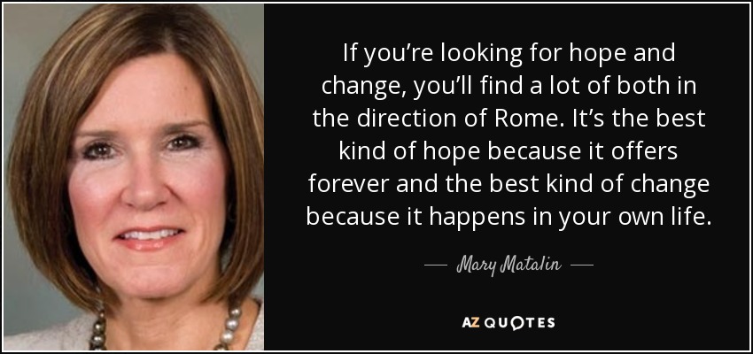 If you’re looking for hope and change, you’ll find a lot of both in the direction of Rome. It’s the best kind of hope because it offers forever and the best kind of change because it happens in your own life. - Mary Matalin