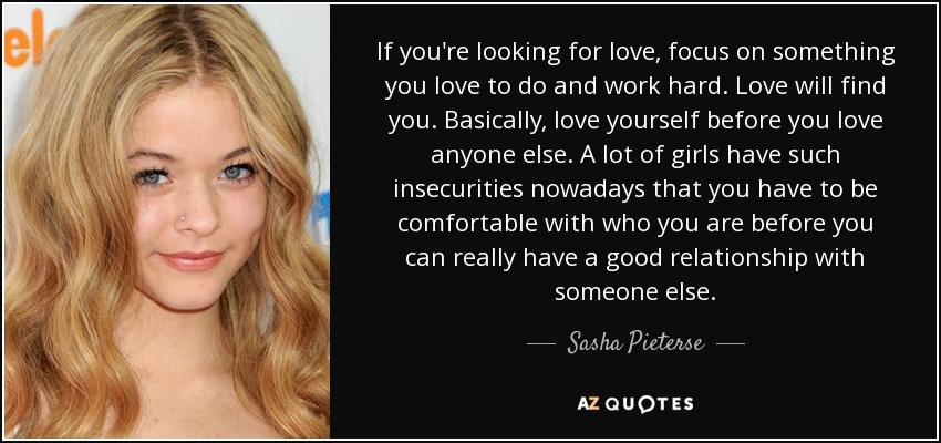 If you're looking for love, focus on something you love to do and work hard. Love will find you. Basically, love yourself before you love anyone else. A lot of girls have such insecurities nowadays that you have to be comfortable with who you are before you can really have a good relationship with someone else. - Sasha Pieterse