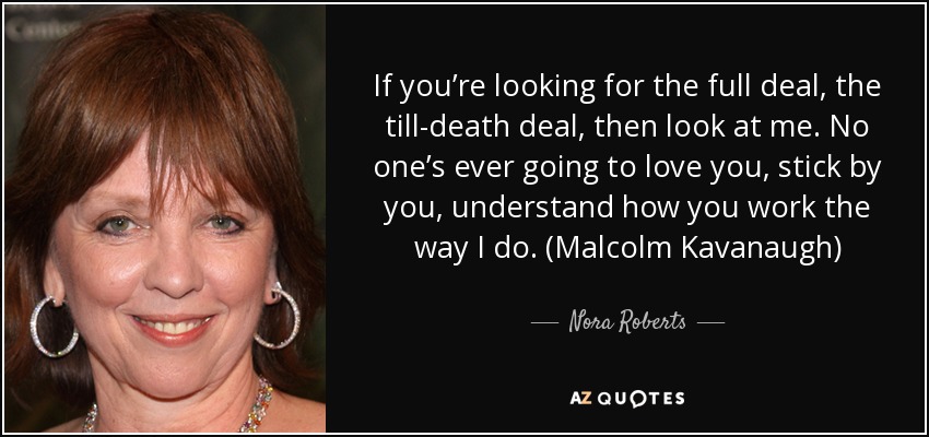 If you’re looking for the full deal, the till-death deal, then look at me. No one’s ever going to love you, stick by you, understand how you work the way I do. (Malcolm Kavanaugh) - Nora Roberts
