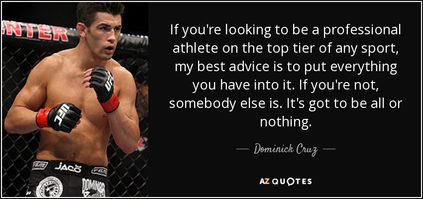 If you're looking to be a professional athlete on the top tier of any sport, my best advice is to put everything you have into it. If you're not, somebody else is. It's got to be all or nothing. - Dominick Cruz