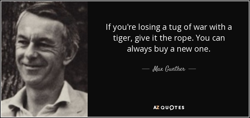 If you're losing a tug of war with a tiger, give it the rope. You can always buy a new one. - Max Gunther