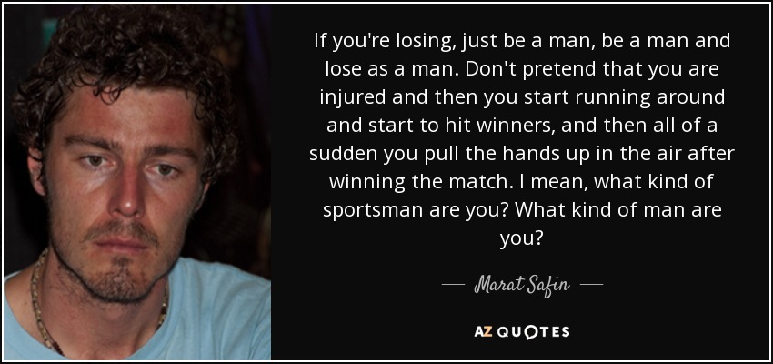 If you're losing, just be a man, be a man and lose as a man. Don't pretend that you are injured and then you start running around and start to hit winners, and then all of a sudden you pull the hands up in the air after winning the match. I mean, what kind of sportsman are you? What kind of man are you? - Marat Safin