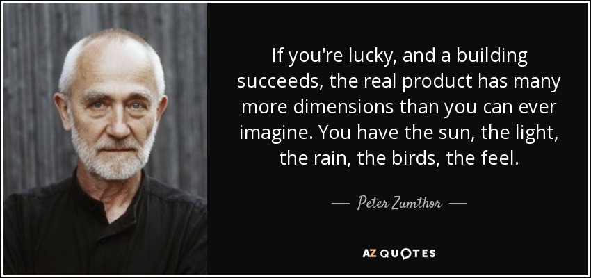 If you're lucky, and a building succeeds, the real product has many more dimensions than you can ever imagine. You have the sun, the light, the rain, the birds, the feel. - Peter Zumthor