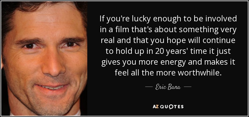 If you're lucky enough to be involved in a film that's about something very real and that you hope will continue to hold up in 20 years' time it just gives you more energy and makes it feel all the more worthwhile. - Eric Bana