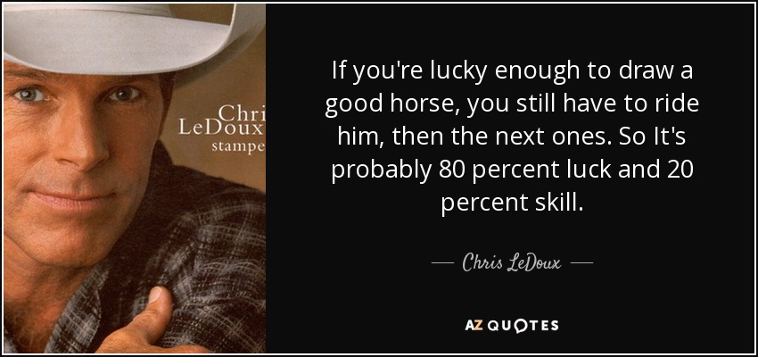 If you're lucky enough to draw a good horse, you still have to ride him, then the next ones. So It's probably 80 percent luck and 20 percent skill. - Chris LeDoux