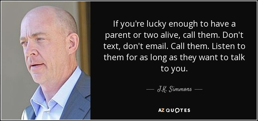 If you're lucky enough to have a parent or two alive, call them. Don't text, don't email. Call them. Listen to them for as long as they want to talk to you. - J.K. Simmons
