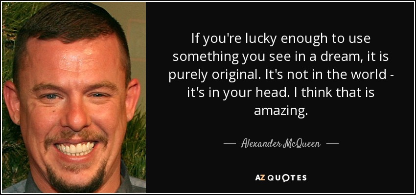 If you're lucky enough to use something you see in a dream, it is purely original. It's not in the world - it's in your head. I think that is amazing. - Alexander McQueen