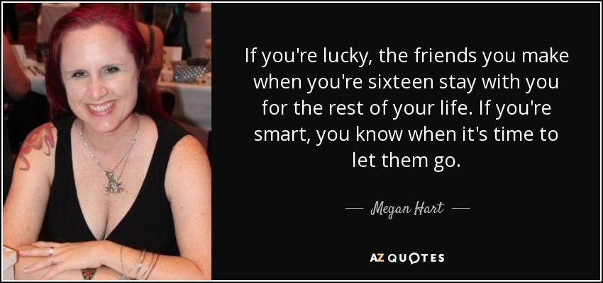 If you're lucky, the friends you make when you're sixteen stay with you for the rest of your life. If you're smart, you know when it's time to let them go. - Megan Hart